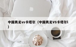 中国男足vs卡塔尔（中国男足VS卡塔尔l）